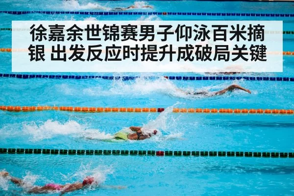徐嘉余世锦赛男子仰泳百米摘银 出发反应时提升成破局关键