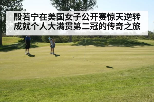殷若宁在美国女子公开赛惊天逆转成就个人大满贯第二冠的传奇之旅