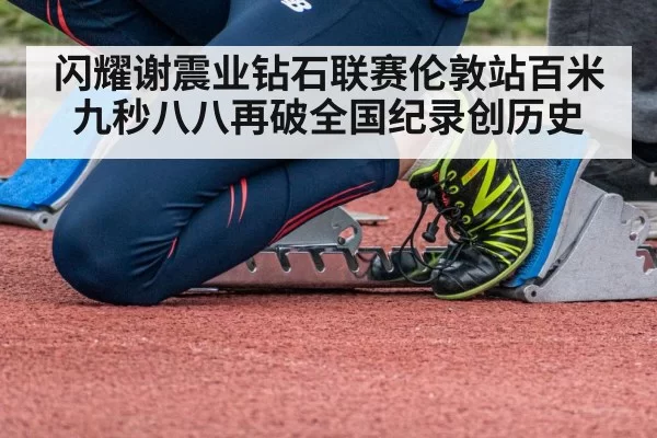 闪耀谢震业钻石联赛伦敦站百米九秒八八再破全国纪录创历史