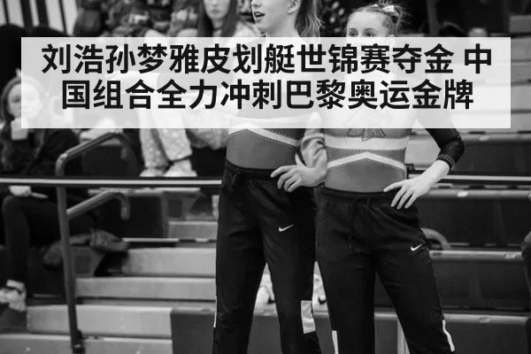刘浩孙梦雅皮划艇世锦赛夺金 中国组合全力冲刺巴黎奥运金牌