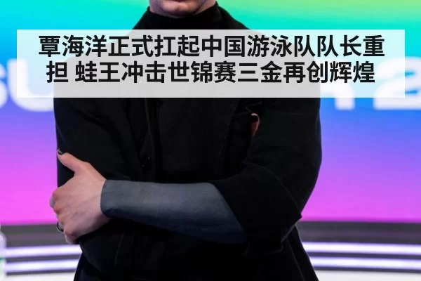 覃海洋正式扛起中国游泳队队长重担 蛙王冲击世锦赛三金再创辉煌